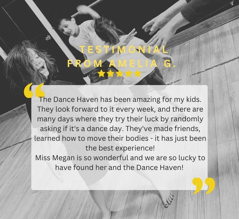 Testimonial from Amelia G - The Dance Haven has been amazing for my kids. They look forward to it every week, and there are many days where they try their luck by randomly asking if it's a dance day. They've made friends, learned how to move their bodies - it has just been the best experience! Miss Megan is so wonderful, and we are so lucky to have found her and The Dance Haven!